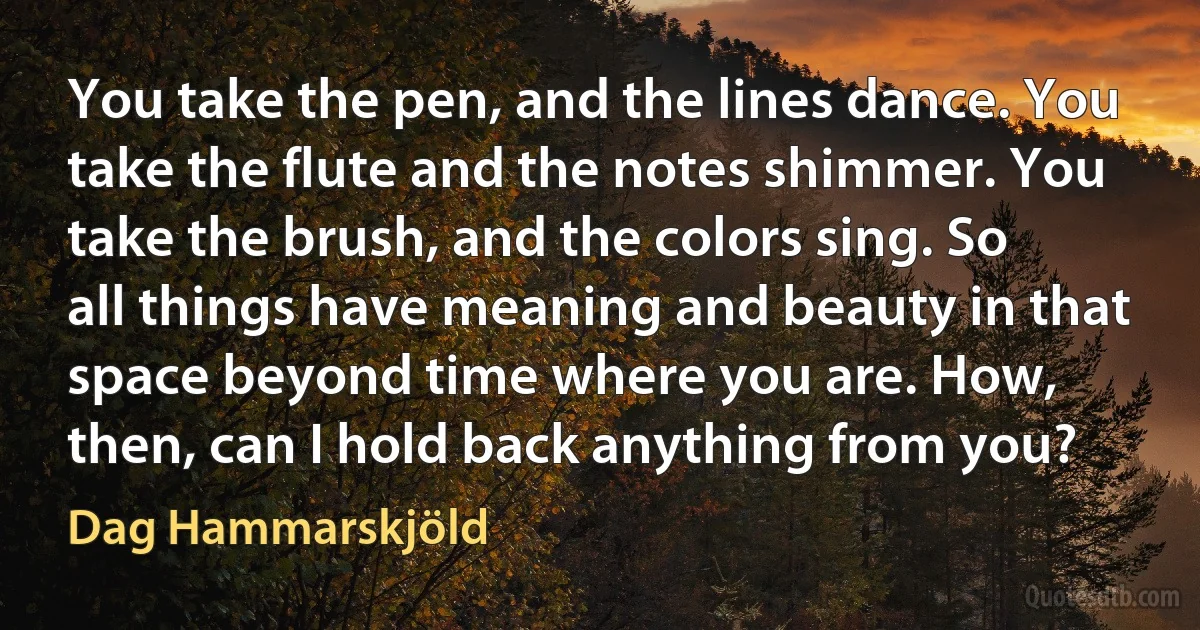 You take the pen, and the lines dance. You take the flute and the notes shimmer. You take the brush, and the colors sing. So all things have meaning and beauty in that space beyond time where you are. How, then, can I hold back anything from you? (Dag Hammarskjöld)