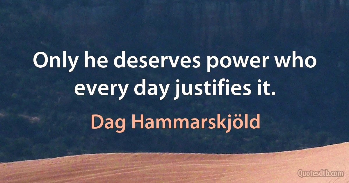 Only he deserves power who every day justifies it. (Dag Hammarskjöld)