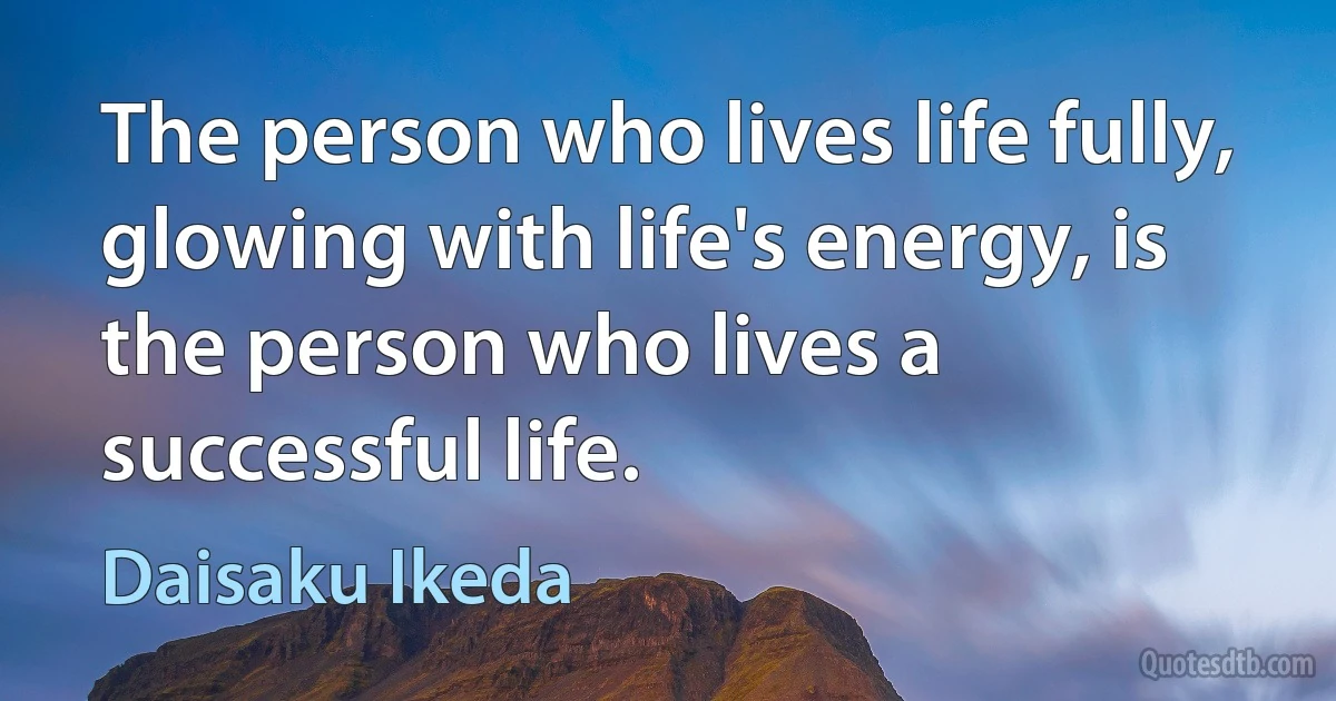 The person who lives life fully, glowing with life's energy, is the person who lives a successful life. (Daisaku Ikeda)