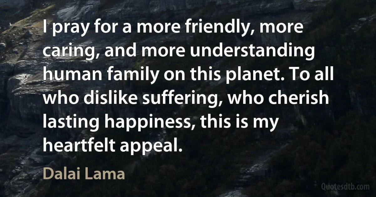 I pray for a more friendly, more caring, and more understanding human family on this planet. To all who dislike suffering, who cherish lasting happiness, this is my heartfelt appeal. (Dalai Lama)