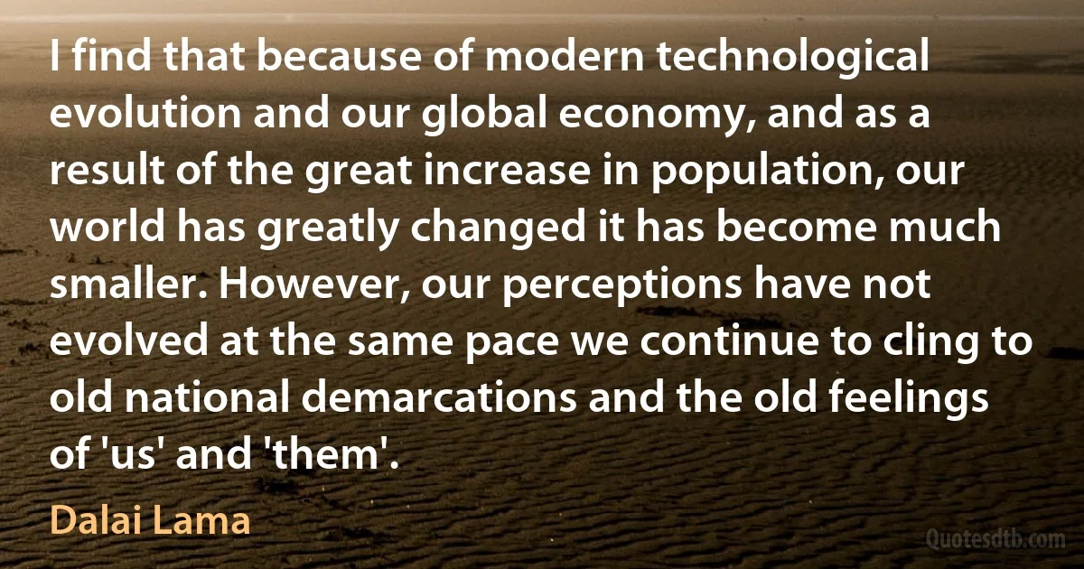 I find that because of modern technological evolution and our global economy, and as a result of the great increase in population, our world has greatly changed it has become much smaller. However, our perceptions have not evolved at the same pace we continue to cling to old national demarcations and the old feelings of 'us' and 'them'. (Dalai Lama)