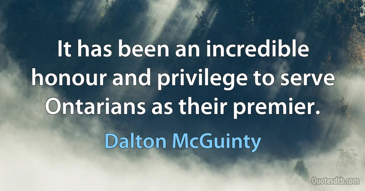 It has been an incredible honour and privilege to serve Ontarians as their premier. (Dalton McGuinty)