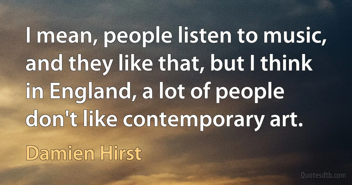 I mean, people listen to music, and they like that, but I think in England, a lot of people don't like contemporary art. (Damien Hirst)