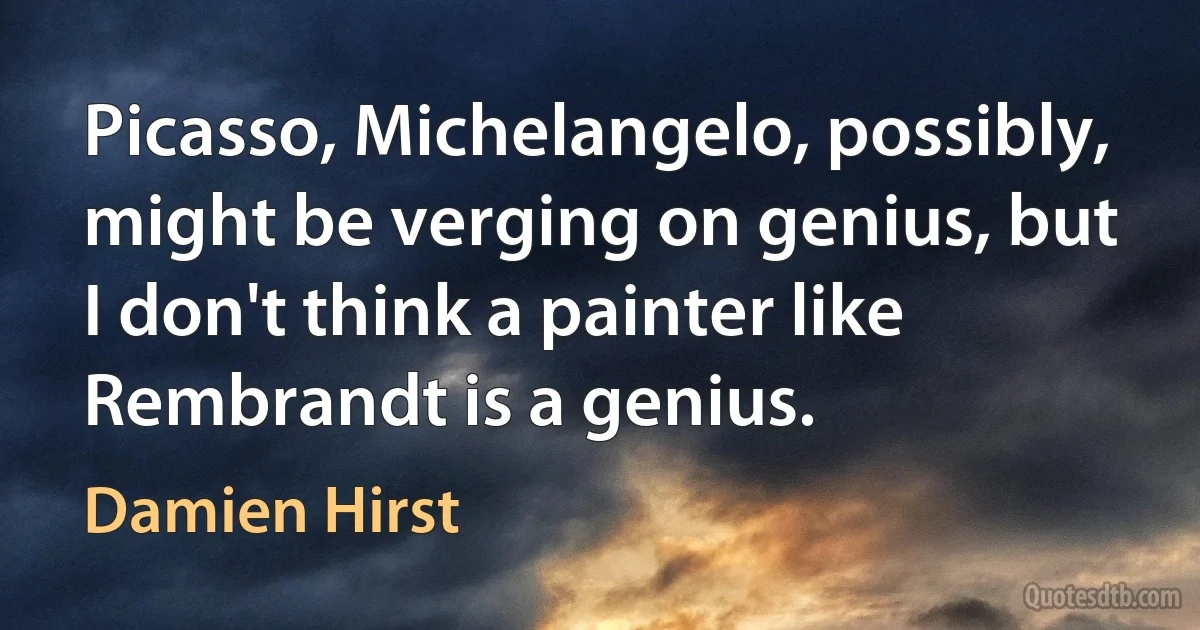 Picasso, Michelangelo, possibly, might be verging on genius, but I don't think a painter like Rembrandt is a genius. (Damien Hirst)