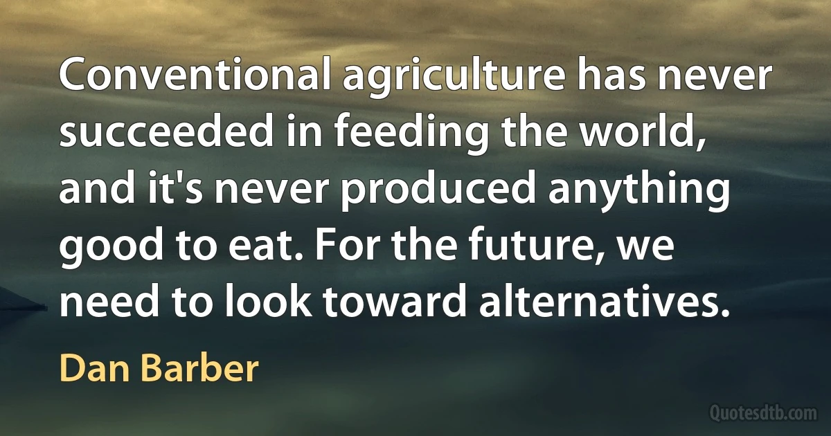 Conventional agriculture has never succeeded in feeding the world, and it's never produced anything good to eat. For the future, we need to look toward alternatives. (Dan Barber)