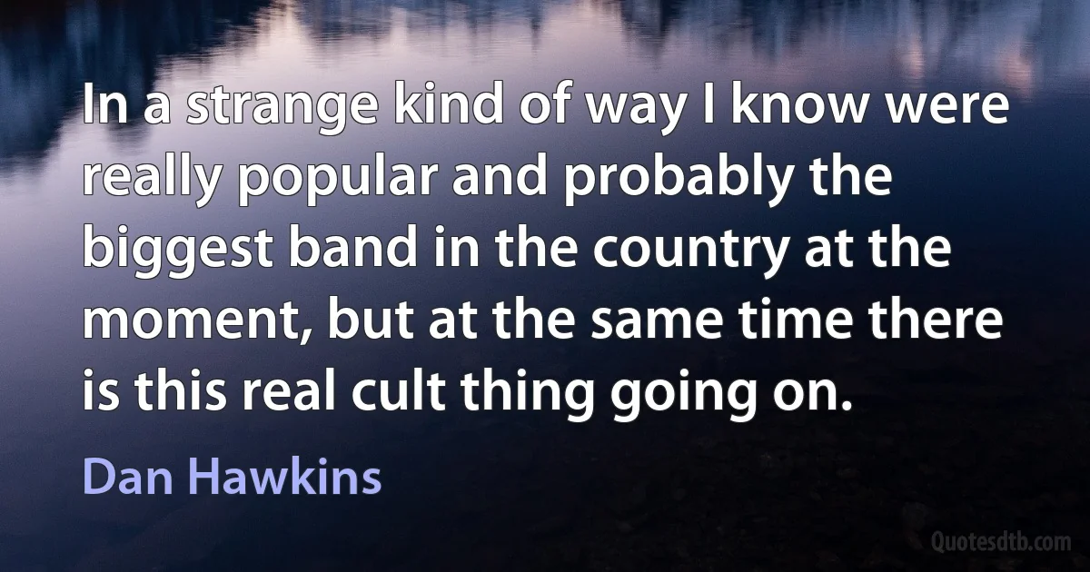 In a strange kind of way I know were really popular and probably the biggest band in the country at the moment, but at the same time there is this real cult thing going on. (Dan Hawkins)