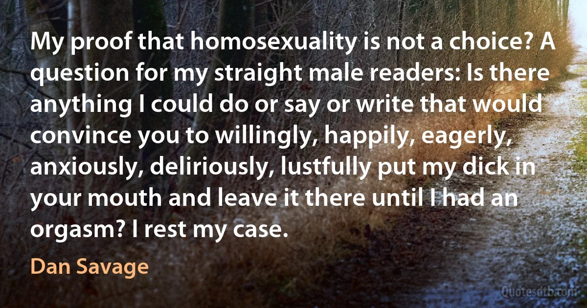 My proof that homosexuality is not a choice? A question for my straight male readers: Is there anything I could do or say or write that would convince you to willingly, happily, eagerly, anxiously, deliriously, lustfully put my dick in your mouth and leave it there until I had an orgasm? I rest my case. (Dan Savage)