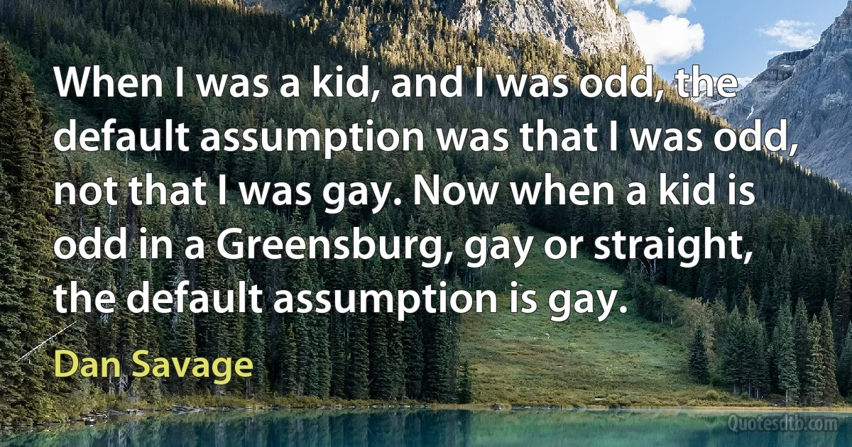 When I was a kid, and I was odd, the default assumption was that I was odd, not that I was gay. Now when a kid is odd in a Greensburg, gay or straight, the default assumption is gay. (Dan Savage)