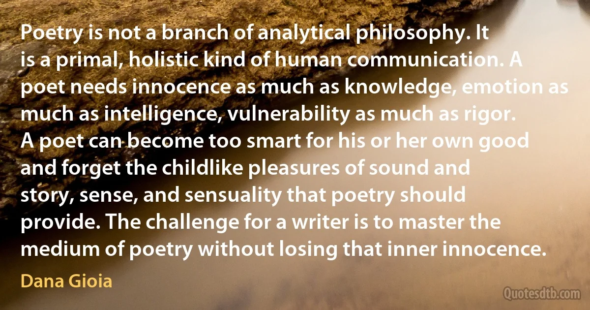 Poetry is not a branch of analytical philosophy. It is a primal, holistic kind of human communication. A poet needs innocence as much as knowledge, emotion as much as intelligence, vulnerability as much as rigor. A poet can become too smart for his or her own good and forget the childlike pleasures of sound and story, sense, and sensuality that poetry should provide. The challenge for a writer is to master the medium of poetry without losing that inner innocence. (Dana Gioia)