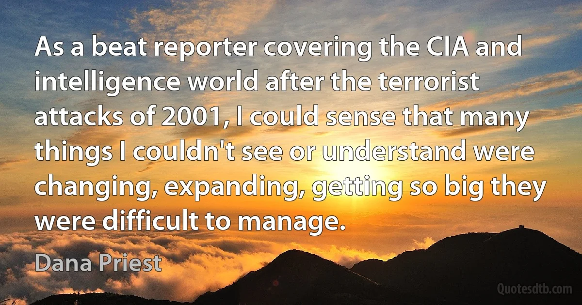 As a beat reporter covering the CIA and intelligence world after the terrorist attacks of 2001, I could sense that many things I couldn't see or understand were changing, expanding, getting so big they were difficult to manage. (Dana Priest)