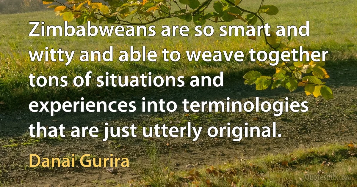 Zimbabweans are so smart and witty and able to weave together tons of situations and experiences into terminologies that are just utterly original. (Danai Gurira)