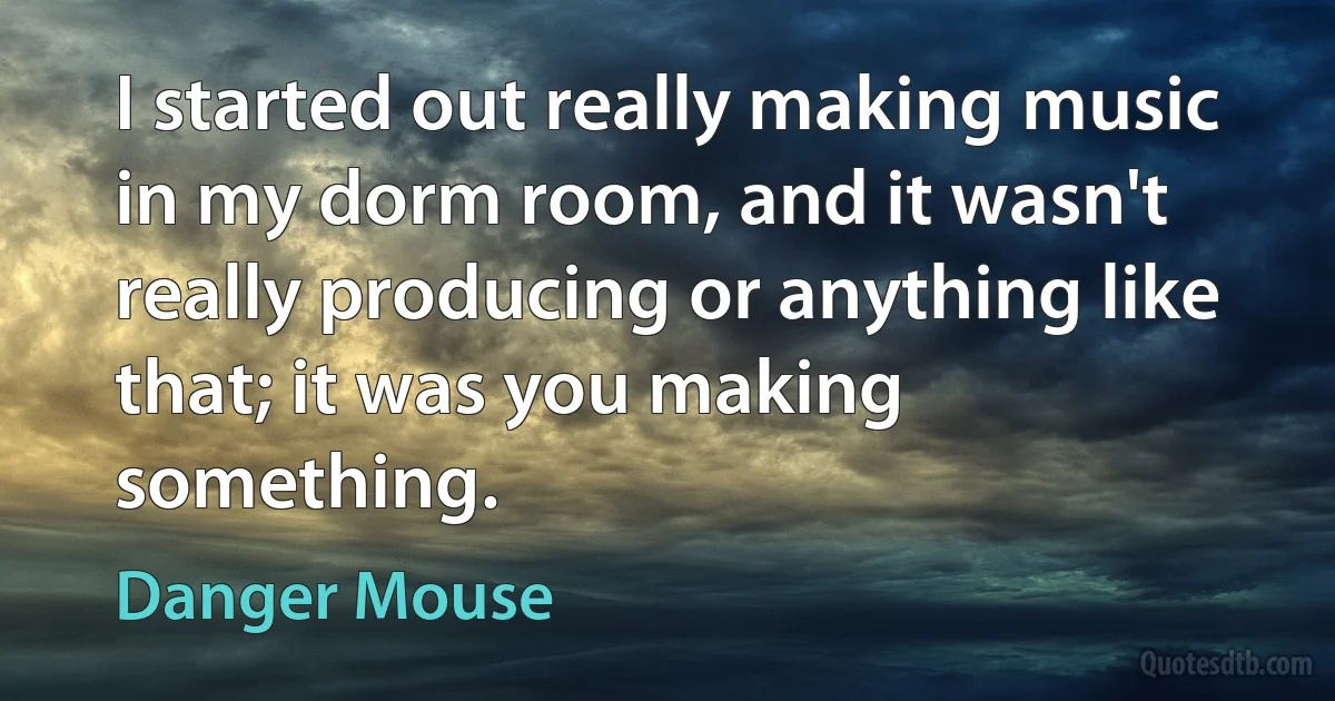 I started out really making music in my dorm room, and it wasn't really producing or anything like that; it was you making something. (Danger Mouse)