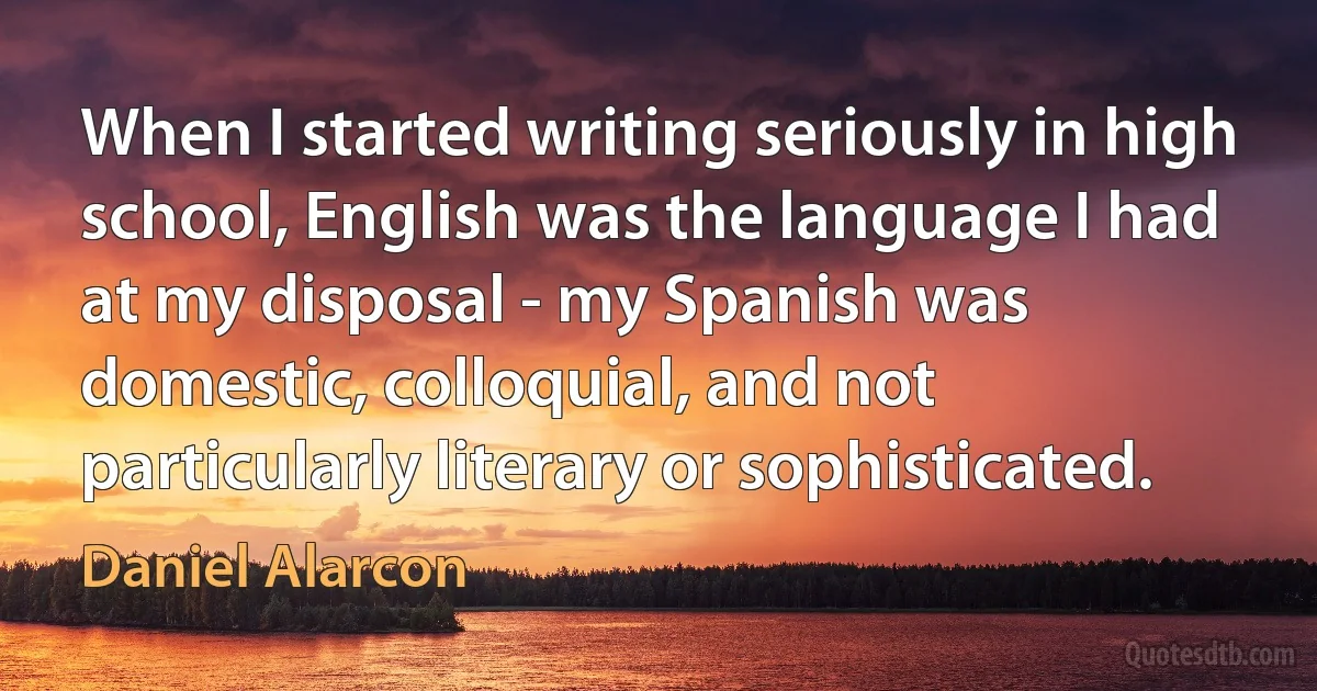 When I started writing seriously in high school, English was the language I had at my disposal - my Spanish was domestic, colloquial, and not particularly literary or sophisticated. (Daniel Alarcon)