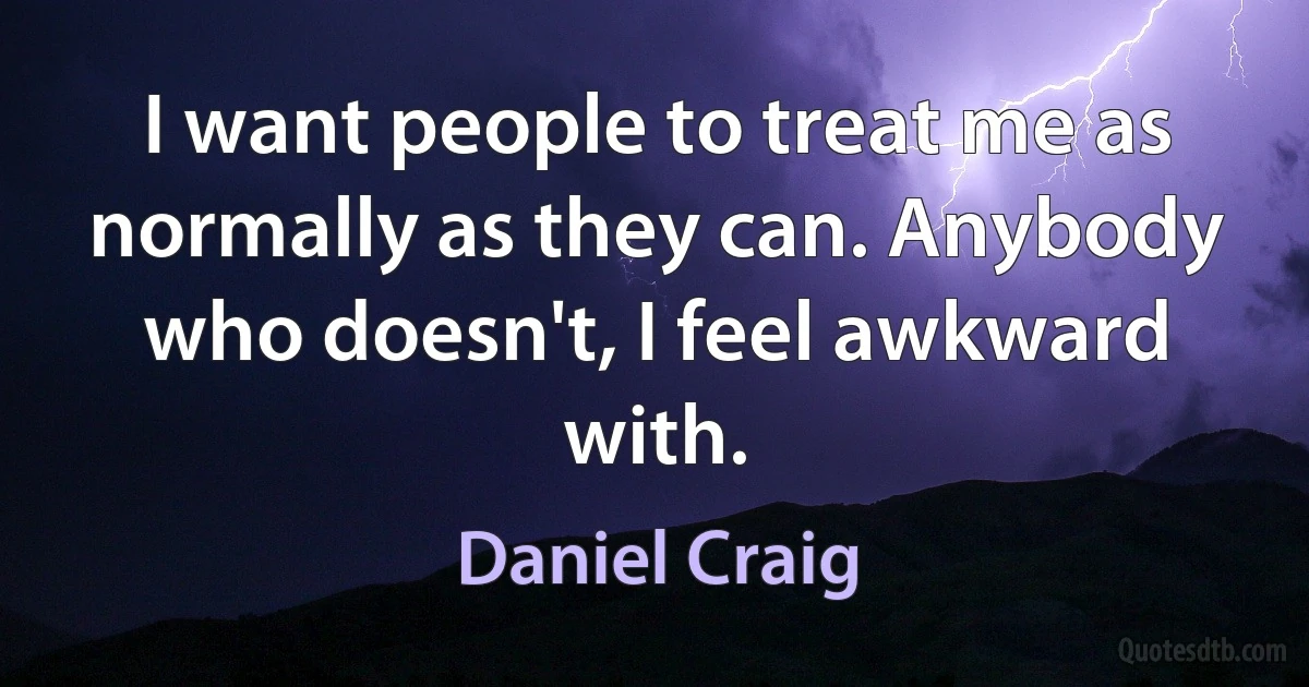 I want people to treat me as normally as they can. Anybody who doesn't, I feel awkward with. (Daniel Craig)