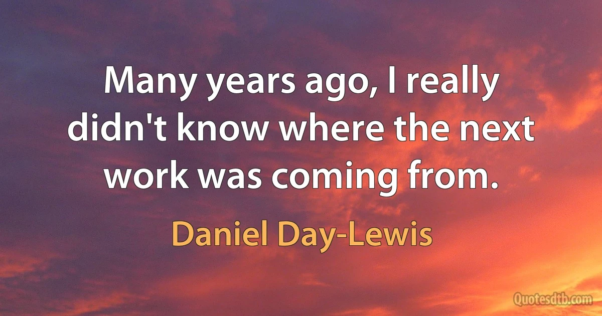 Many years ago, I really didn't know where the next work was coming from. (Daniel Day-Lewis)