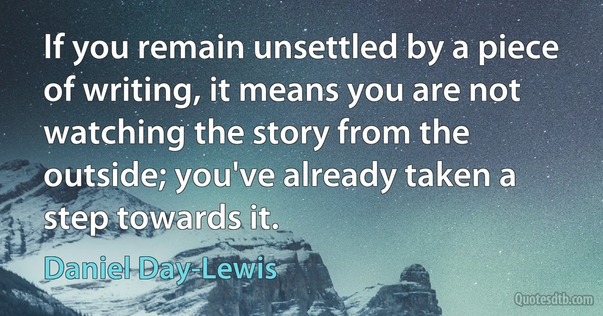 If you remain unsettled by a piece of writing, it means you are not watching the story from the outside; you've already taken a step towards it. (Daniel Day-Lewis)