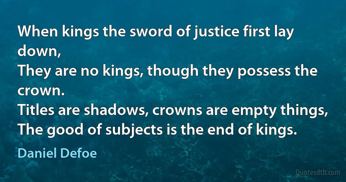 When kings the sword of justice first lay down,
They are no kings, though they possess the crown.
Titles are shadows, crowns are empty things,
The good of subjects is the end of kings. (Daniel Defoe)