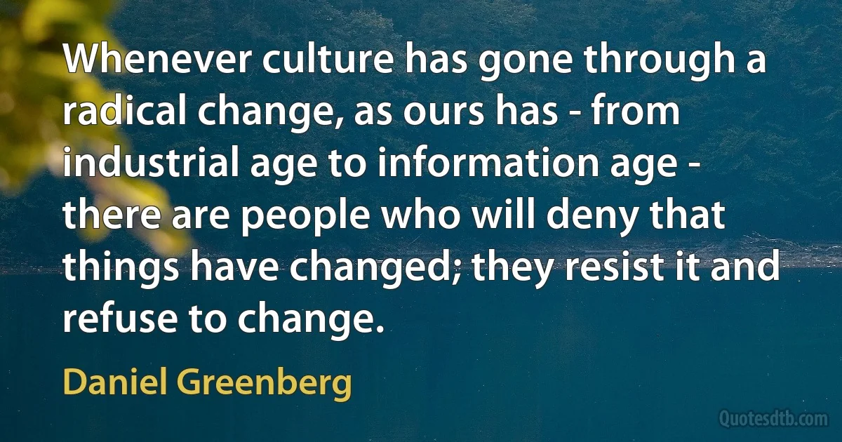 Whenever culture has gone through a radical change, as ours has - from industrial age to information age - there are people who will deny that things have changed; they resist it and refuse to change. (Daniel Greenberg)