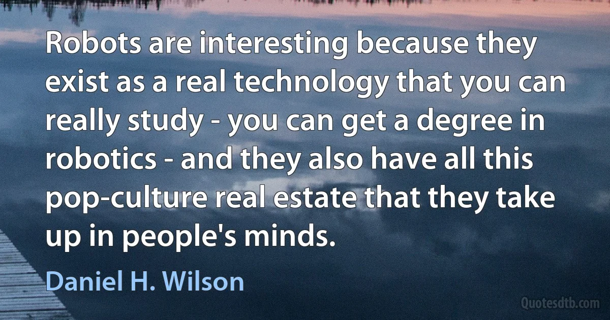 Robots are interesting because they exist as a real technology that you can really study - you can get a degree in robotics - and they also have all this pop-culture real estate that they take up in people's minds. (Daniel H. Wilson)