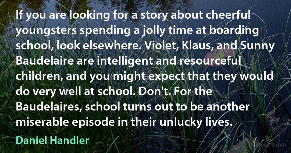 If you are looking for a story about cheerful youngsters spending a jolly time at boarding school, look elsewhere. Violet, Klaus, and Sunny Baudelaire are intelligent and resourceful children, and you might expect that they would do very well at school. Don't. For the Baudelaires, school turns out to be another miserable episode in their unlucky lives. (Daniel Handler)