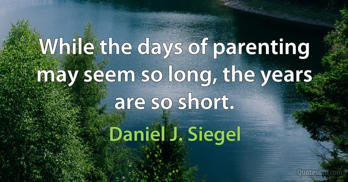 While the days of parenting may seem so long, the years are so short. (Daniel J. Siegel)