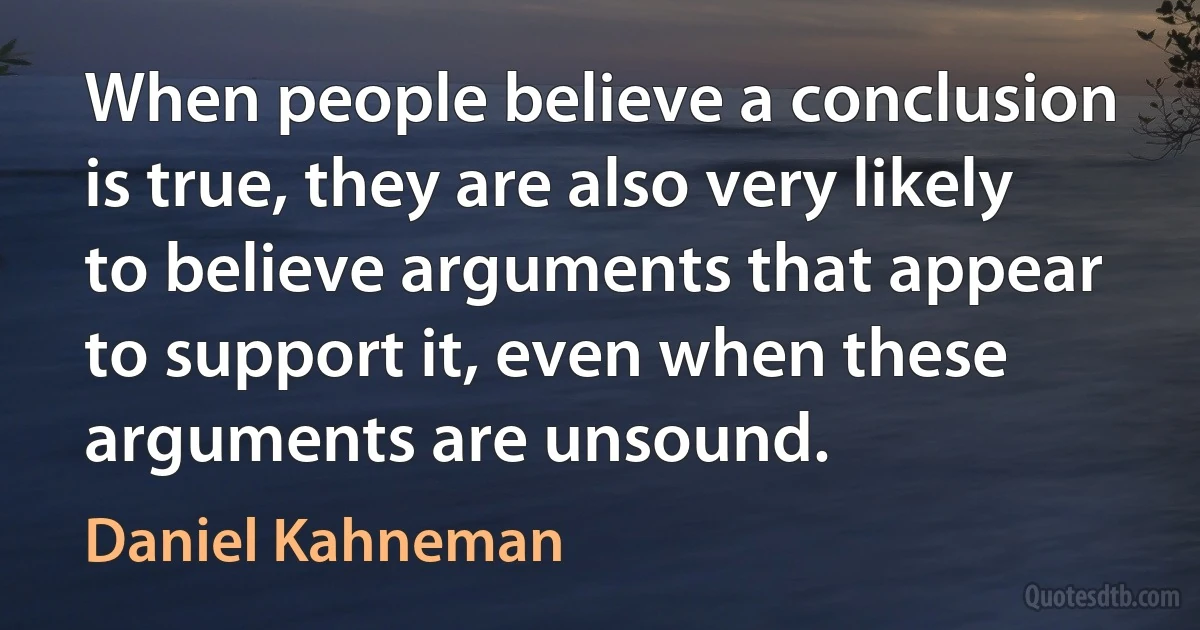 When people believe a conclusion is true, they are also very likely to believe arguments that appear to support it, even when these arguments are unsound. (Daniel Kahneman)