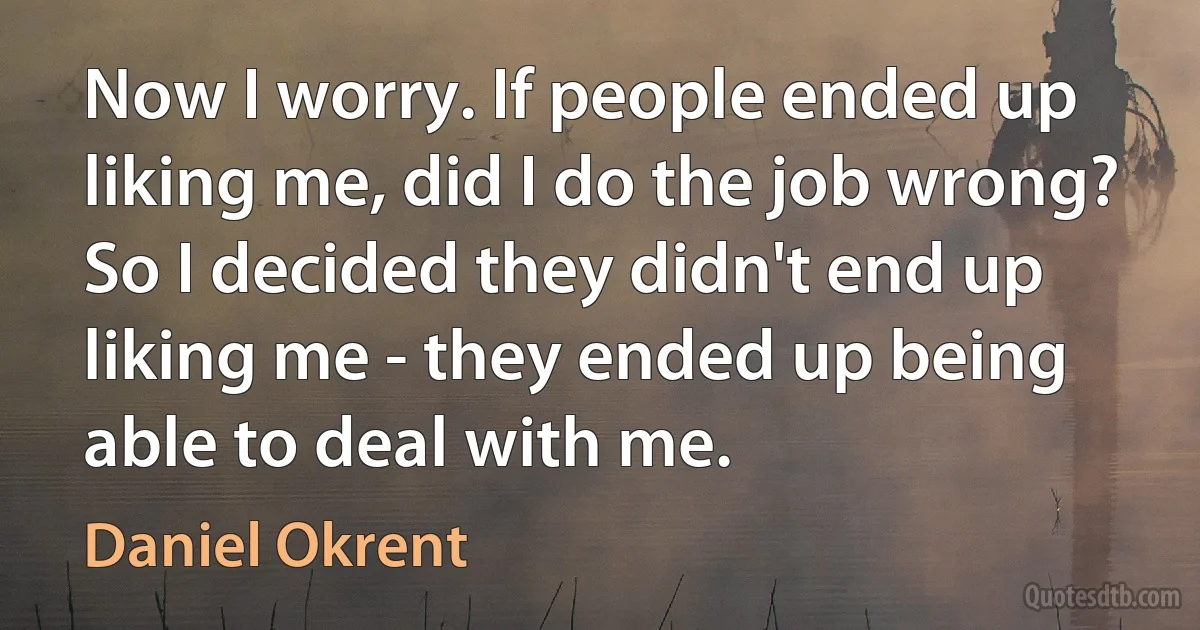 Now I worry. If people ended up liking me, did I do the job wrong? So I decided they didn't end up liking me - they ended up being able to deal with me. (Daniel Okrent)