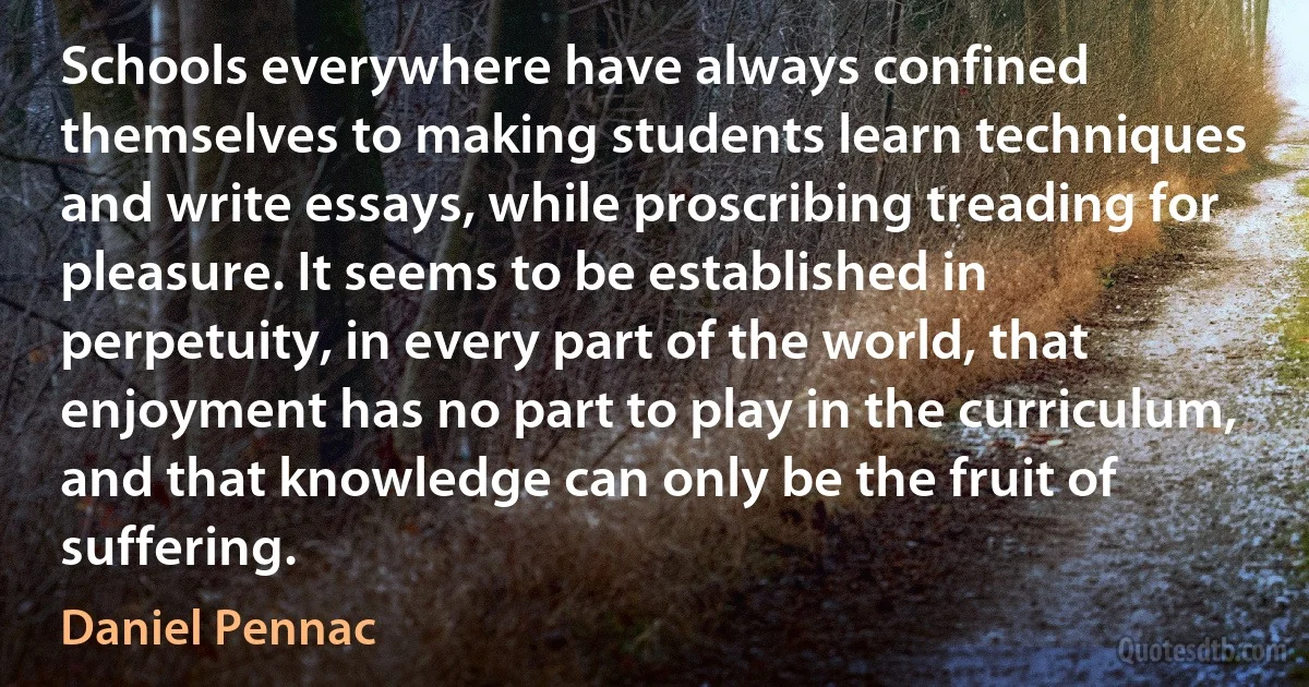 Schools everywhere have always confined themselves to making students learn techniques and write essays, while proscribing treading for pleasure. It seems to be established in perpetuity, in every part of the world, that enjoyment has no part to play in the curriculum, and that knowledge can only be the fruit of suffering. (Daniel Pennac)