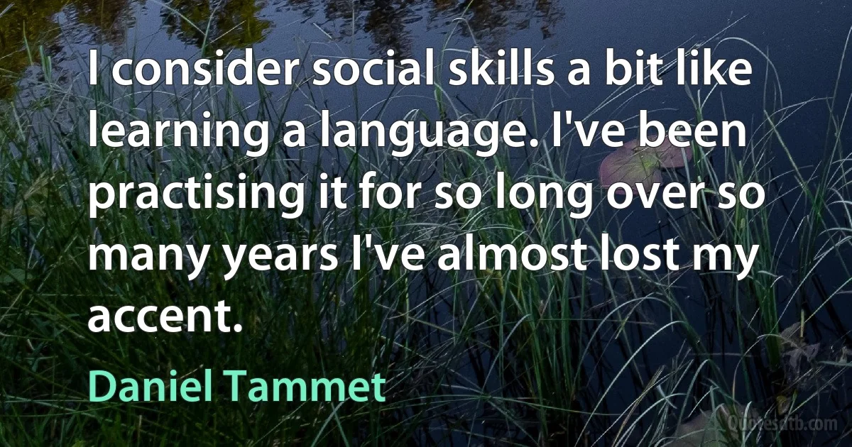 I consider social skills a bit like learning a language. I've been practising it for so long over so many years I've almost lost my accent. (Daniel Tammet)