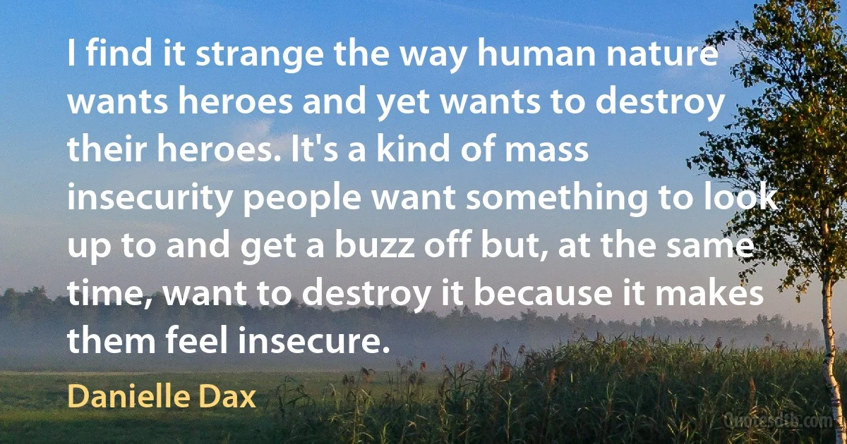 I find it strange the way human nature wants heroes and yet wants to destroy their heroes. It's a kind of mass insecurity people want something to look up to and get a buzz off but, at the same time, want to destroy it because it makes them feel insecure. (Danielle Dax)