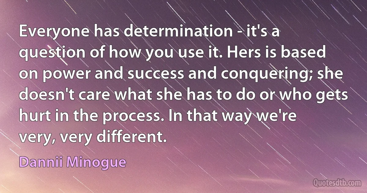 Everyone has determination - it's a question of how you use it. Hers is based on power and success and conquering; she doesn't care what she has to do or who gets hurt in the process. In that way we're very, very different. (Dannii Minogue)