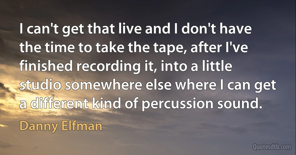 I can't get that live and I don't have the time to take the tape, after I've finished recording it, into a little studio somewhere else where I can get a different kind of percussion sound. (Danny Elfman)