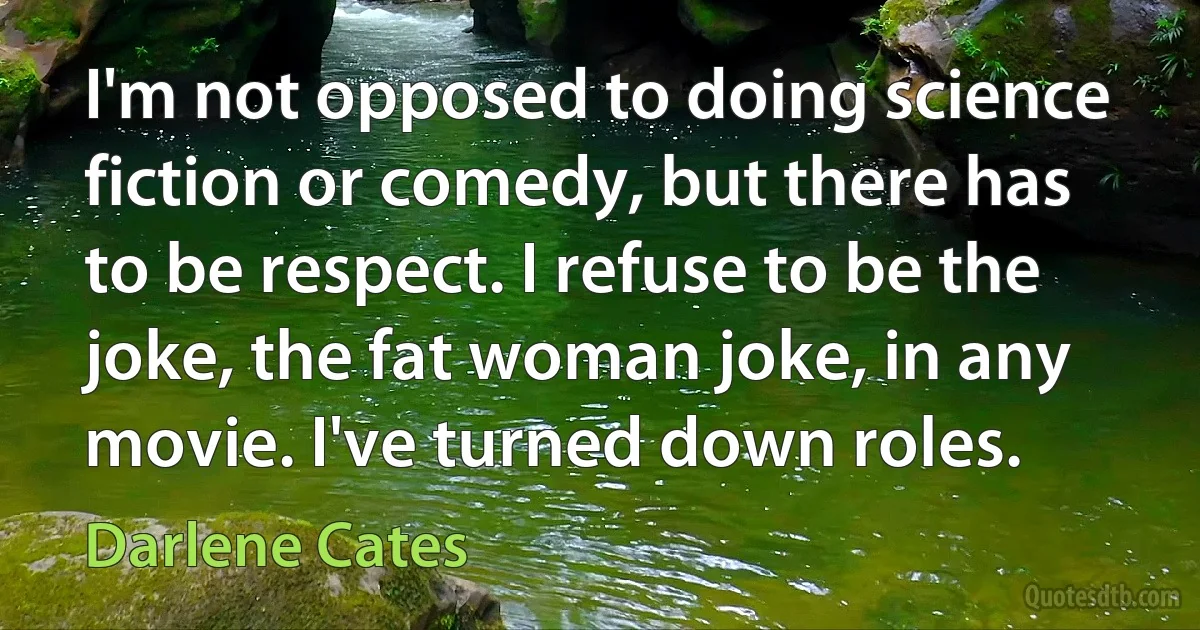 I'm not opposed to doing science fiction or comedy, but there has to be respect. I refuse to be the joke, the fat woman joke, in any movie. I've turned down roles. (Darlene Cates)