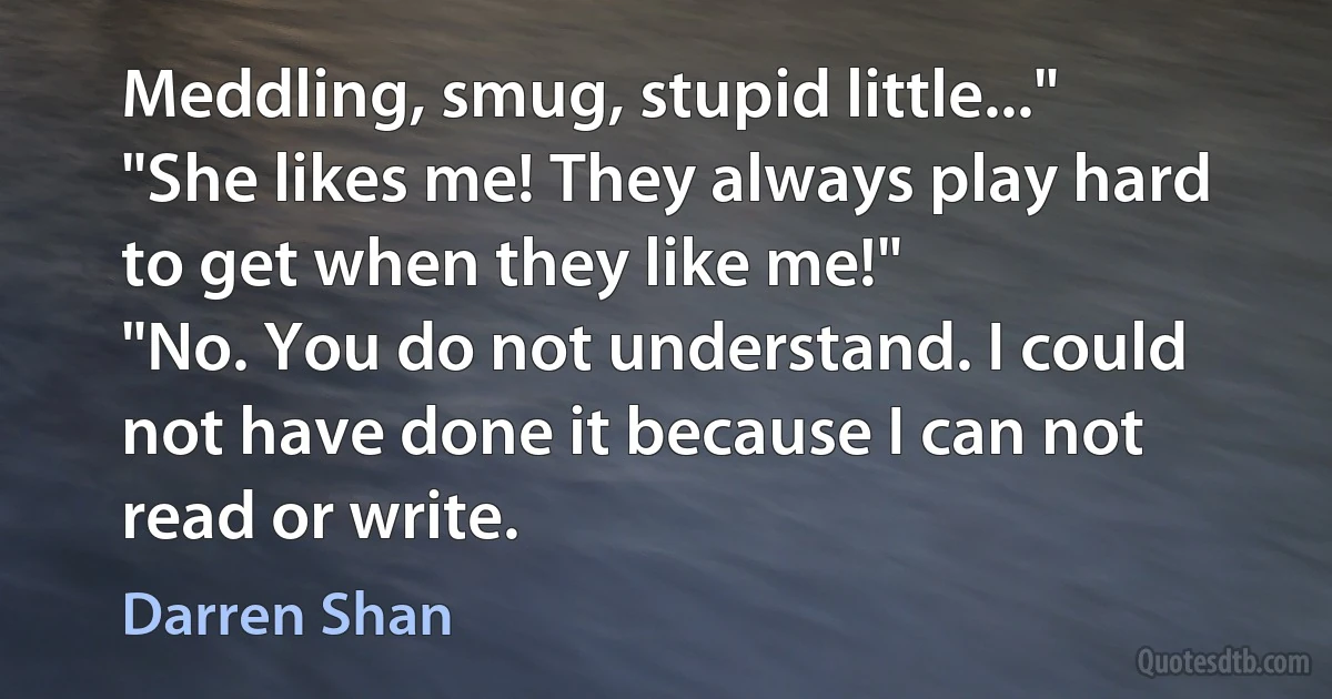 Meddling, smug, stupid little..."
"She likes me! They always play hard to get when they like me!"
"No. You do not understand. I could not have done it because I can not read or write. (Darren Shan)