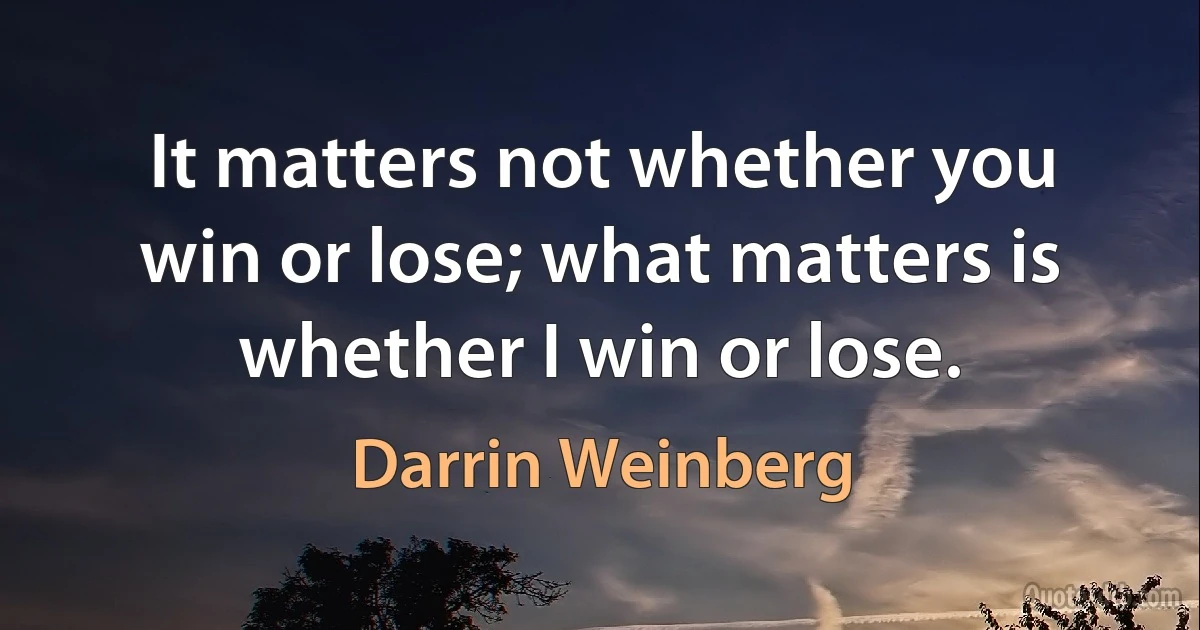 It matters not whether you win or lose; what matters is whether I win or lose. (Darrin Weinberg)