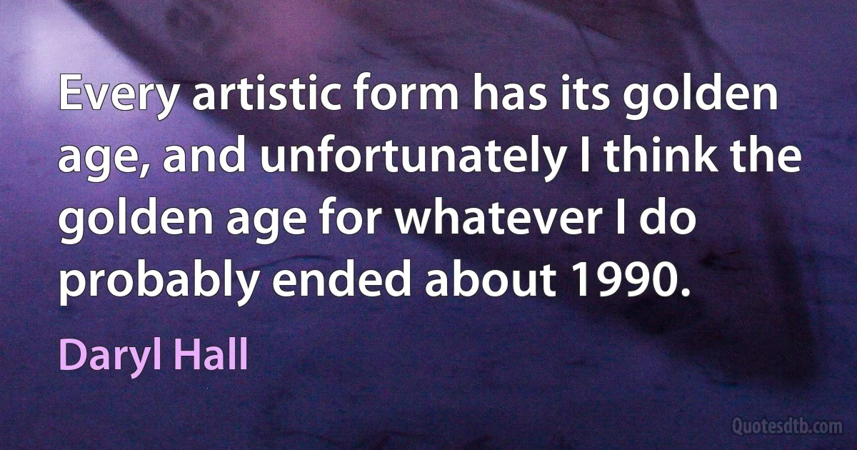 Every artistic form has its golden age, and unfortunately I think the golden age for whatever I do probably ended about 1990. (Daryl Hall)