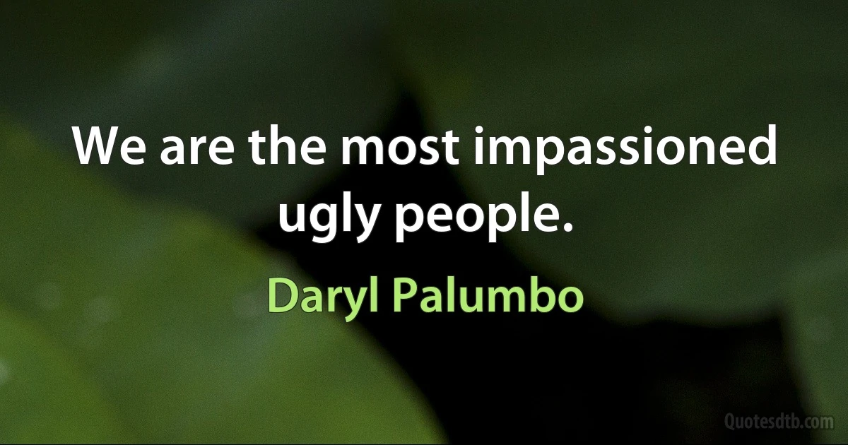 We are the most impassioned ugly people. (Daryl Palumbo)