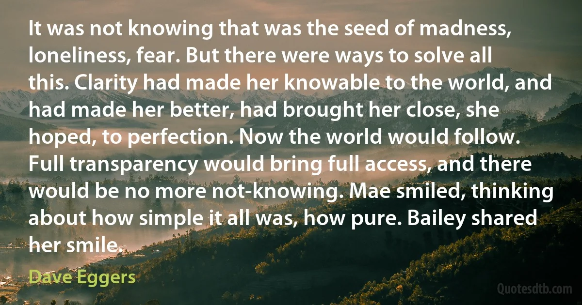 It was not knowing that was the seed of madness, loneliness, fear. But there were ways to solve all this. Clarity had made her knowable to the world, and had made her better, had brought her close, she hoped, to perfection. Now the world would follow. Full transparency would bring full access, and there would be no more not-knowing. Mae smiled, thinking about how simple it all was, how pure. Bailey shared her smile. (Dave Eggers)