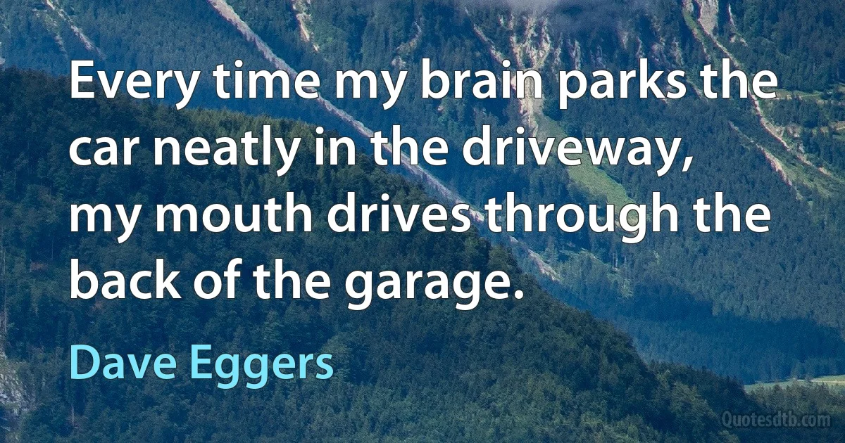 Every time my brain parks the car neatly in the driveway, my mouth drives through the back of the garage. (Dave Eggers)