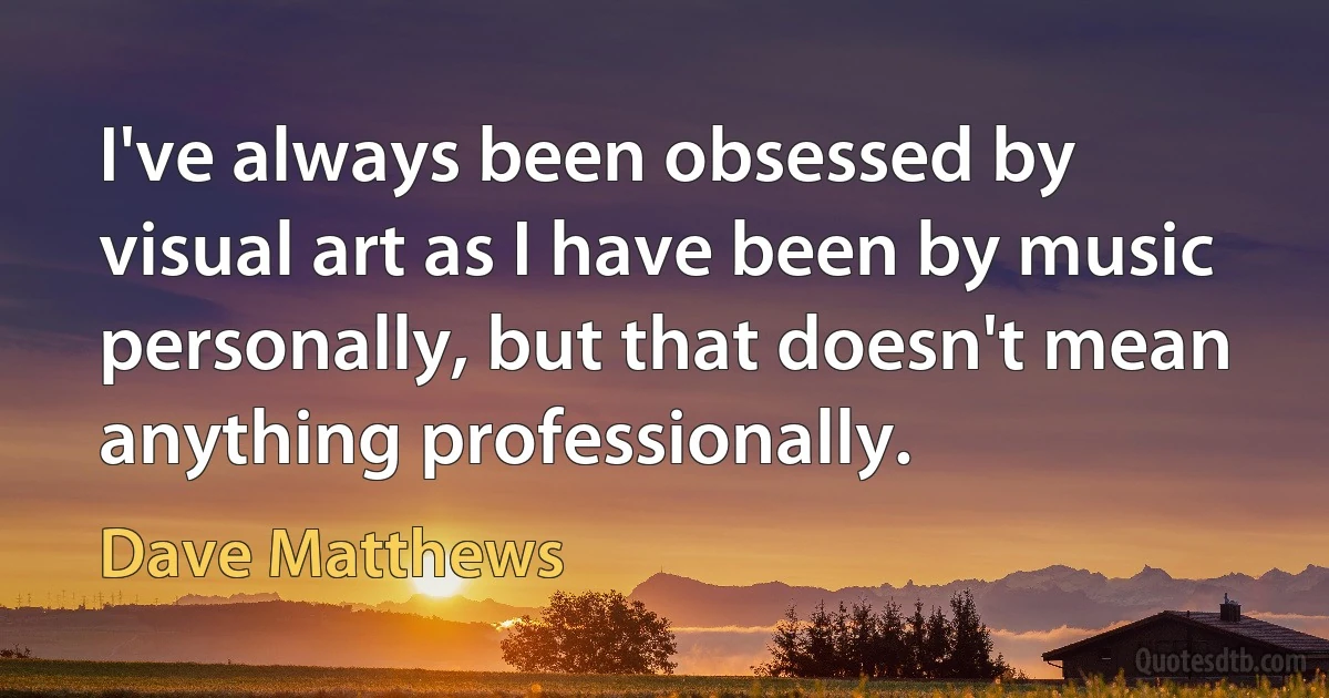 I've always been obsessed by visual art as I have been by music personally, but that doesn't mean anything professionally. (Dave Matthews)