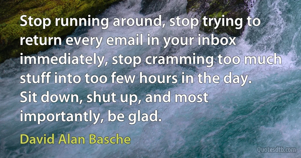 Stop running around, stop trying to return every email in your inbox immediately, stop cramming too much stuff into too few hours in the day. Sit down, shut up, and most importantly, be glad. (David Alan Basche)