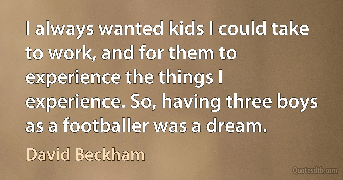 I always wanted kids I could take to work, and for them to experience the things I experience. So, having three boys as a footballer was a dream. (David Beckham)