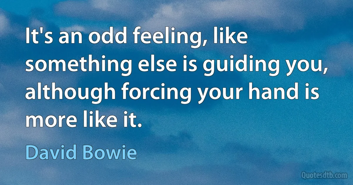 It's an odd feeling, like something else is guiding you, although forcing your hand is more like it. (David Bowie)