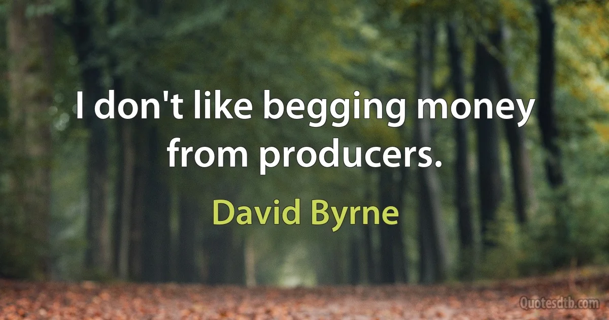 I don't like begging money from producers. (David Byrne)