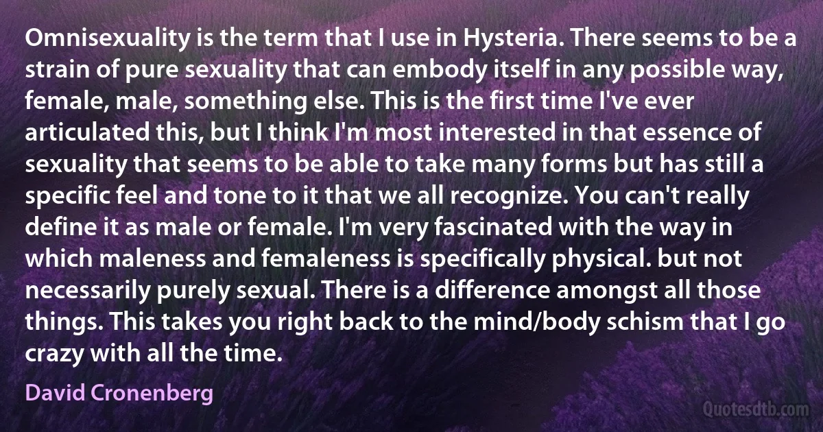 Omnisexuality is the term that I use in Hysteria. There seems to be a strain of pure sexuality that can embody itself in any possible way, female, male, something else. This is the first time I've ever articulated this, but I think I'm most interested in that essence of sexuality that seems to be able to take many forms but has still a specific feel and tone to it that we all recognize. You can't really define it as male or female. I'm very fascinated with the way in which maleness and femaleness is specifically physical. but not necessarily purely sexual. There is a difference amongst all those things. This takes you right back to the mind/body schism that I go crazy with all the time. (David Cronenberg)