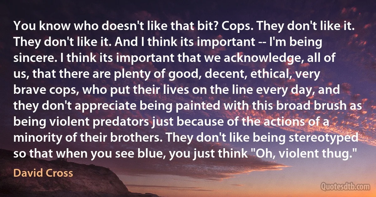 You know who doesn't like that bit? Cops. They don't like it. They don't like it. And I think its important -- I'm being sincere. I think its important that we acknowledge, all of us, that there are plenty of good, decent, ethical, very brave cops, who put their lives on the line every day, and they don't appreciate being painted with this broad brush as being violent predators just because of the actions of a minority of their brothers. They don't like being stereotyped so that when you see blue, you just think "Oh, violent thug." (David Cross)