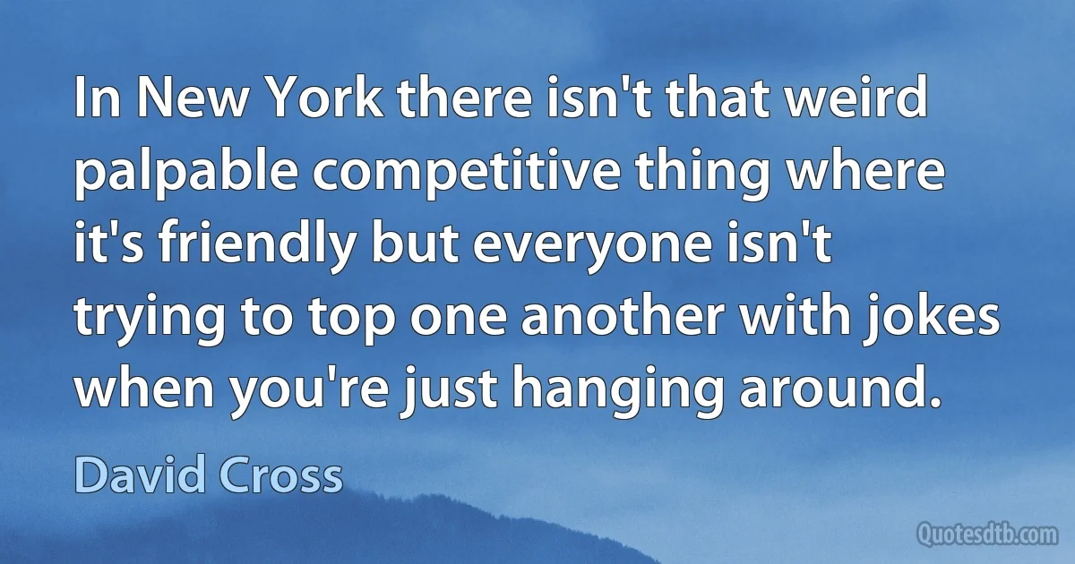 In New York there isn't that weird palpable competitive thing where it's friendly but everyone isn't trying to top one another with jokes when you're just hanging around. (David Cross)