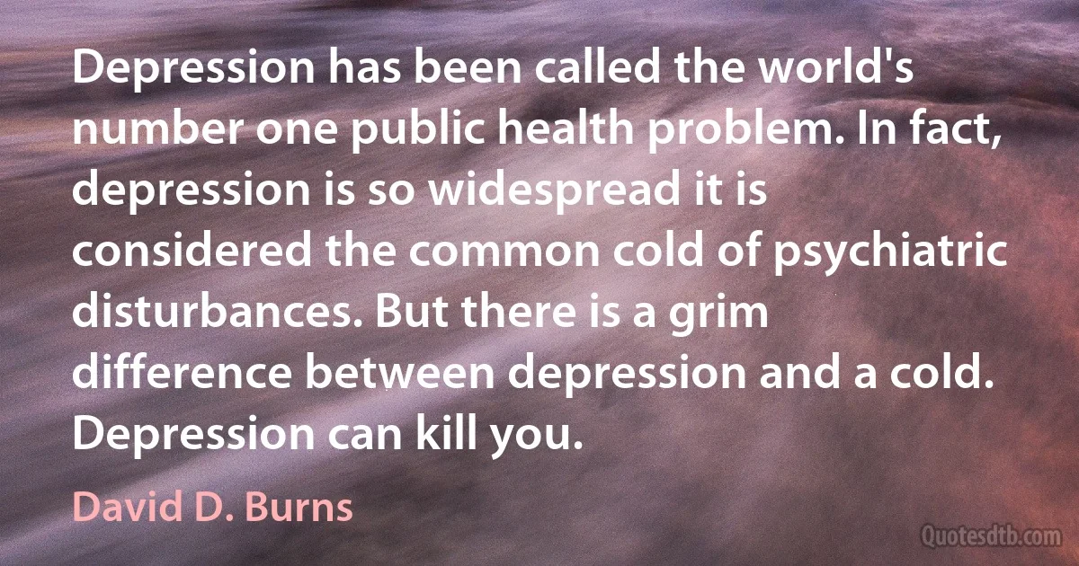 Depression has been called the world's number one public health problem. In fact, depression is so widespread it is considered the common cold of psychiatric disturbances. But there is a grim difference between depression and a cold. Depression can kill you. (David D. Burns)