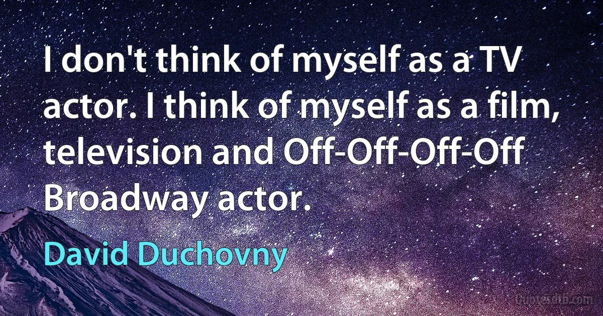 I don't think of myself as a TV actor. I think of myself as a film, television and Off-Off-Off-Off Broadway actor. (David Duchovny)