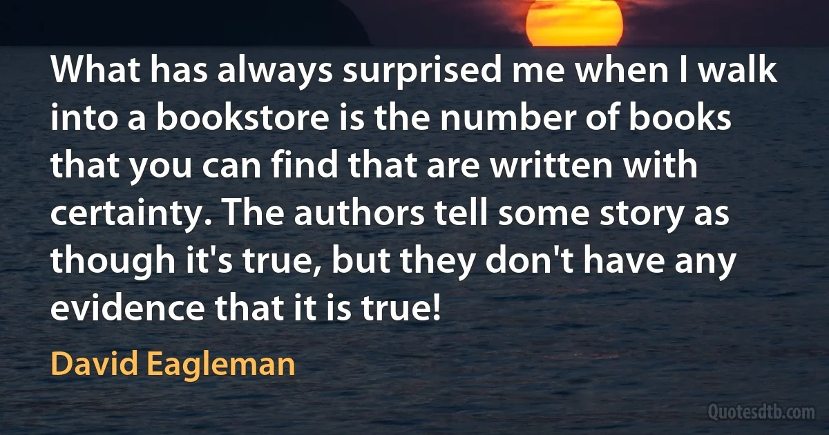 What has always surprised me when I walk into a bookstore is the number of books that you can find that are written with certainty. The authors tell some story as though it's true, but they don't have any evidence that it is true! (David Eagleman)